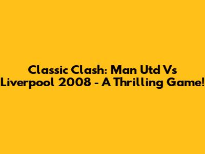 Classic Clash: Man Utd Vs Liverpool 2008 - A Thrilling Game!