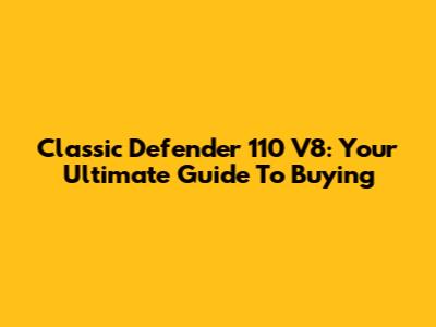 Classic Defender 110 V8: Your Ultimate Guide To Buying