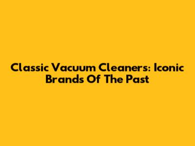 Classic Vacuum Cleaners: Iconic Brands Of The Past
