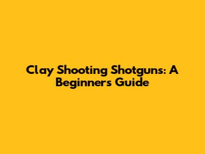 Clay Shooting Shotguns: A Beginner's Guide