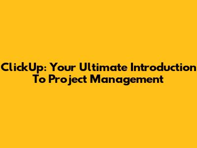 ClickUp: Your Ultimate Introduction To Project Management