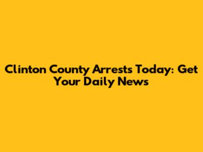 Clinton County Arrests Today: Get Your Daily News