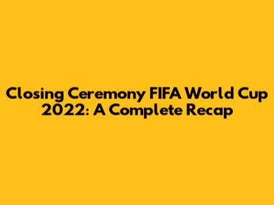 Closing Ceremony FIFA World Cup 2022: A Complete Recap