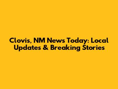 Clovis, NM News Today: Local Updates & Breaking Stories