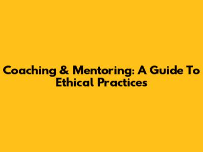 Coaching & Mentoring: A Guide To Ethical Practices