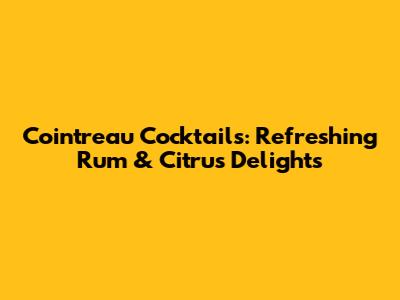 Cointreau Cocktails: Refreshing Rum & Citrus Delights