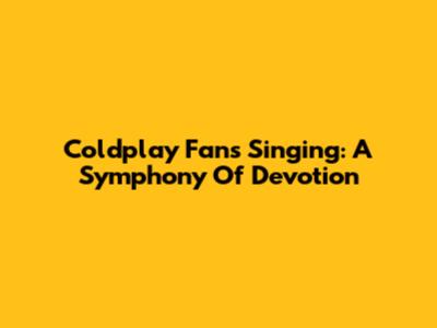 Coldplay Fans Singing: A Symphony Of Devotion
