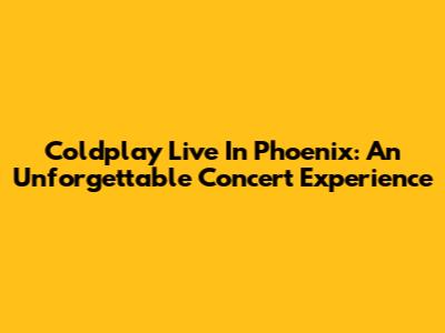 Coldplay Live In Phoenix: An Unforgettable Concert Experience