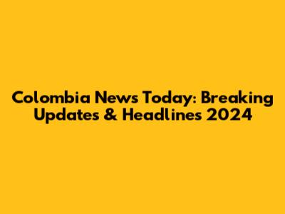 Colombia News Today: Breaking Updates & Headlines 2024