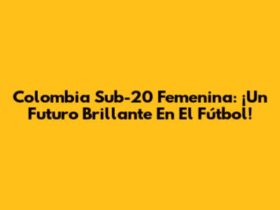 Colombia Sub-20 Femenina: ¡Un Futuro Brillante En El Fútbol!