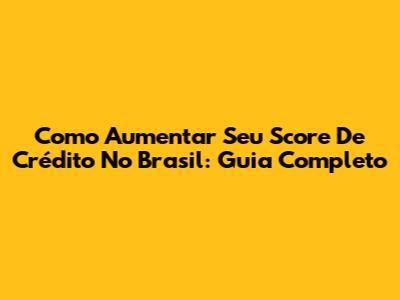 Como Aumentar Seu Score De Crédito No Brasil: Guia Completo