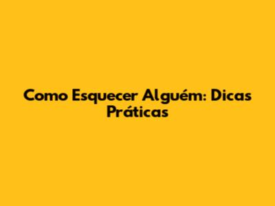 Como Esquecer Alguém: Dicas Práticas