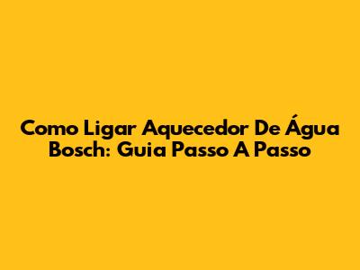 Como Ligar Aquecedor De Água Bosch: Guia Passo A Passo