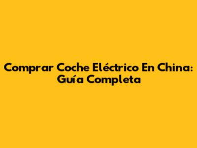 Comprar Coche Eléctrico En China: Guía Completa