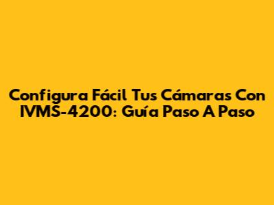 Configura Fácil Tus Cámaras Con IVMS-4200: Guía Paso A Paso