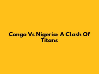 Congo Vs Nigeria: A Clash Of Titans