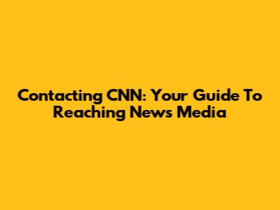 Contacting CNN: Your Guide To Reaching News Media