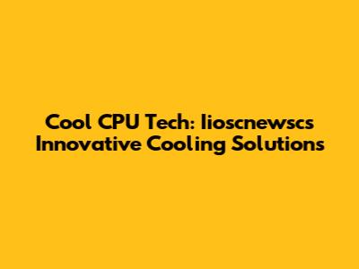 Cool CPU Tech: Iioscnewsc's Innovative Cooling Solutions