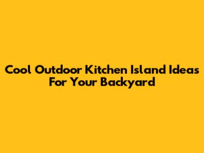 Cool Outdoor Kitchen Island Ideas For Your Backyard