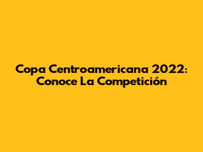Copa Centroamericana 2022: Conoce La Competición