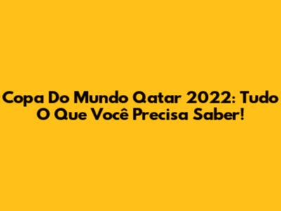 Copa Do Mundo Qatar 2022: Tudo O Que Você Precisa Saber!