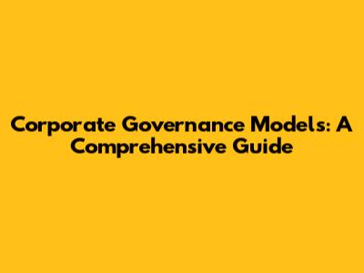 Corporate Governance Models: A Comprehensive Guide