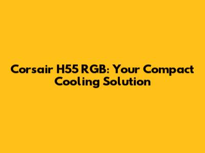 Corsair H55 RGB: Your Compact Cooling Solution