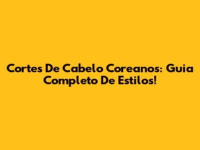 Cortes De Cabelo Coreanos: Guia Completo De Estilos!