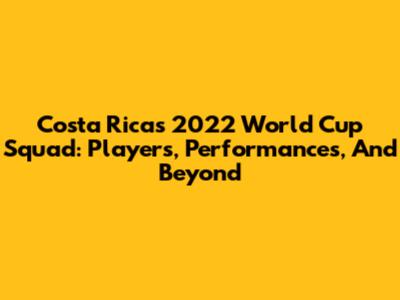 Costa Rica's 2022 World Cup Squad: Players, Performances, And Beyond