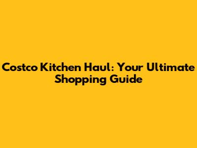 Costco Kitchen Haul: Your Ultimate Shopping Guide