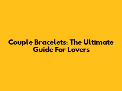 Couple Bracelets: The Ultimate Guide For Lovers