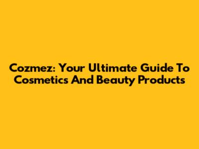 Cozmez: Your Ultimate Guide To Cosmetics And Beauty Products