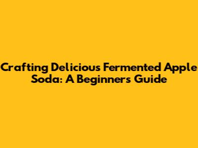 Crafting Delicious Fermented Apple Soda: A Beginner's Guide