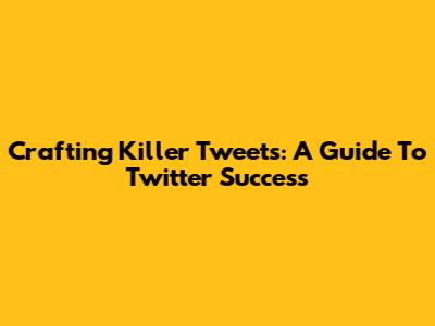 Crafting Killer Tweets: A Guide To Twitter Success