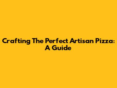 Crafting The Perfect Artisan Pizza: A Guide