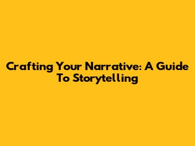 Crafting Your Narrative: A Guide To Storytelling