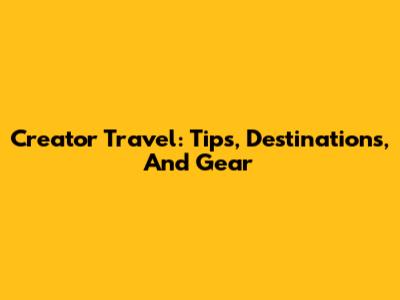 Creator Travel: Tips, Destinations, And Gear