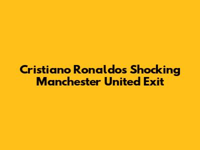 Cristiano Ronaldo's Shocking Manchester United Exit