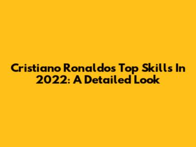 Cristiano Ronaldo's Top Skills In 2022: A Detailed Look