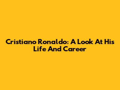 Cristiano Ronaldo: A Look At His Life And Career