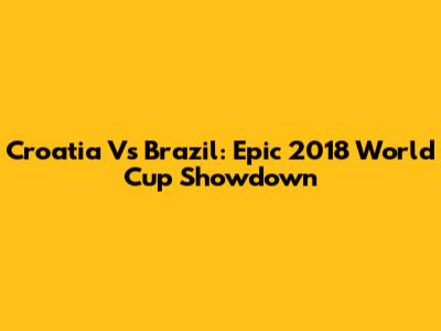 Croatia Vs Brazil: Epic 2018 World Cup Showdown