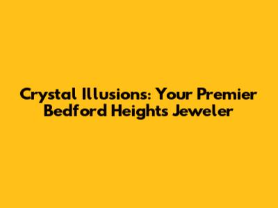 Crystal Illusions: Your Premier Bedford Heights Jeweler