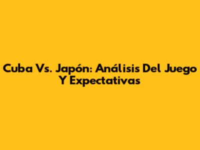 Cuba Vs. Japón: Análisis Del Juego Y Expectativas