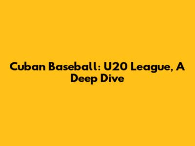 Cuban Baseball: U20 League, A Deep Dive
