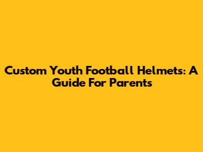 Custom Youth Football Helmets: A Guide For Parents
