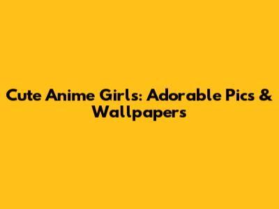 Cute Anime Girls: Adorable Pics & Wallpapers