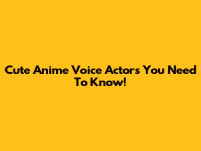 Cute Anime Voice Actors You Need To Know!