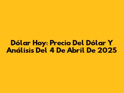 Dólar Hoy: Precio Del Dólar Y Análisis Del 4 De Abril De 2025