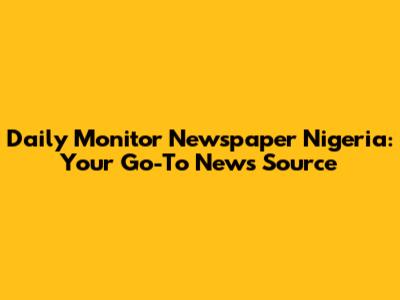 Daily Monitor Newspaper Nigeria: Your Go-To News Source