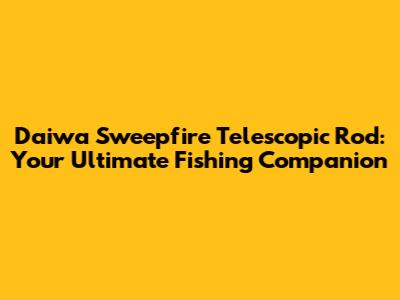 Daiwa Sweepfire Telescopic Rod: Your Ultimate Fishing Companion